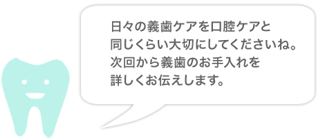 日々の義歯ケアを口腔ケアと同じくらい大切にしてくださいね。次回から義歯のお手入れを詳しくお伝えします。